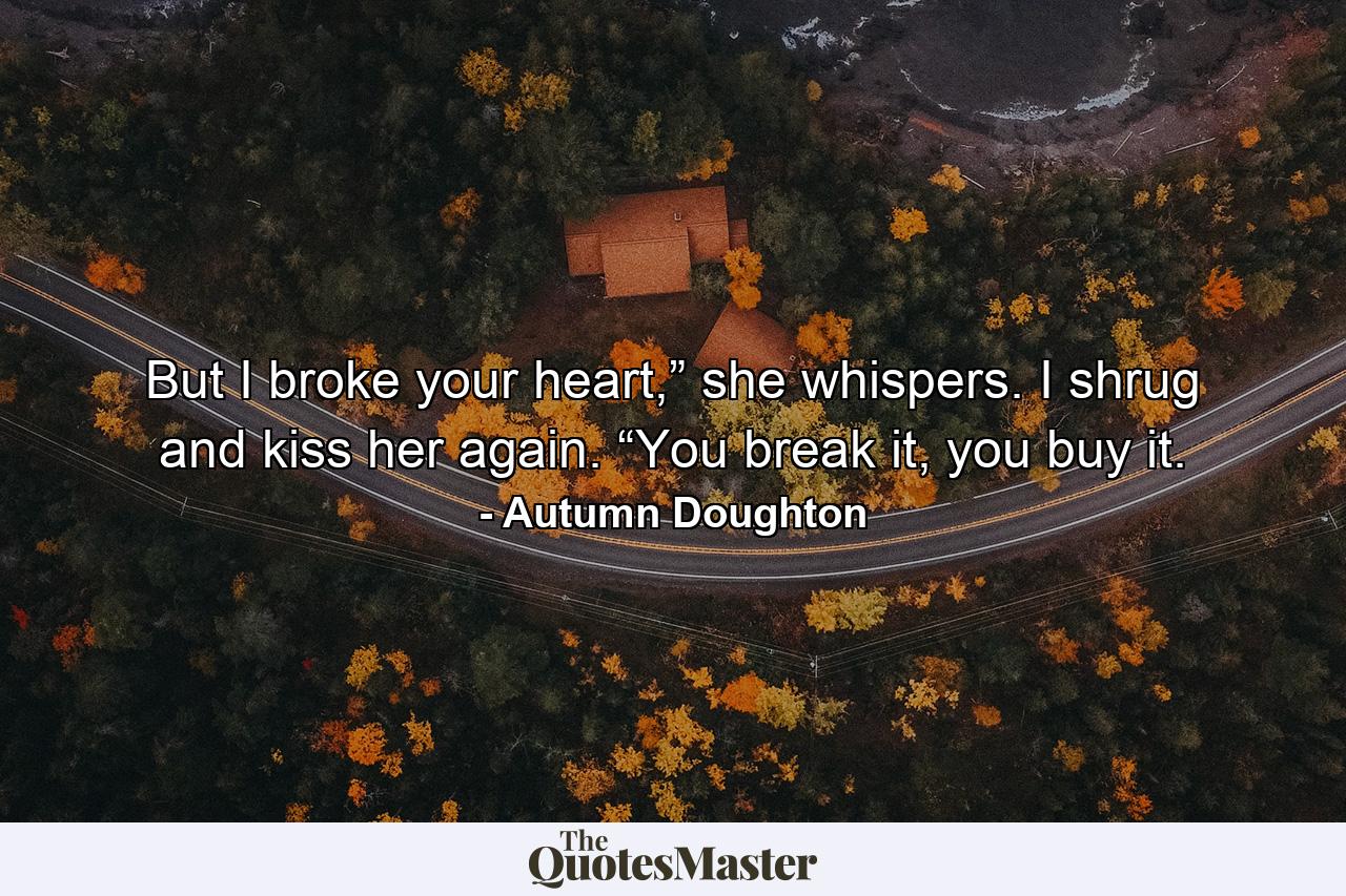 But I broke your heart,” she whispers. I shrug and kiss her again. “You break it, you buy it. - Quote by Autumn Doughton