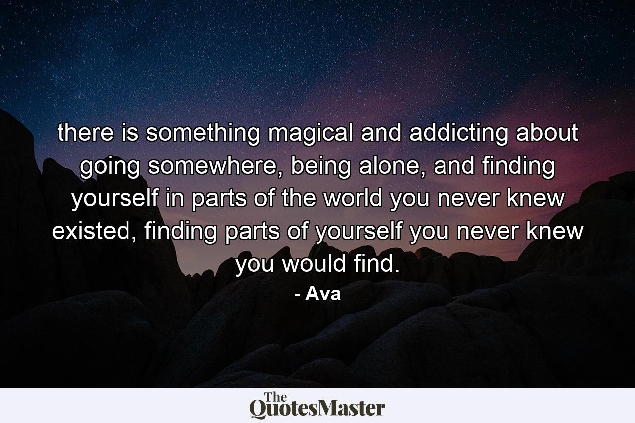 there is something magical and addicting about going somewhere, being alone, and finding yourself in parts of the world you never knew existed, finding parts of yourself you never knew you would find. - Quote by Ava