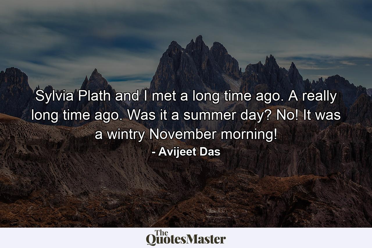 Sylvia Plath and I met a long time ago. A really long time ago. Was it a summer day? No! It was a wintry November morning! - Quote by Avijeet Das