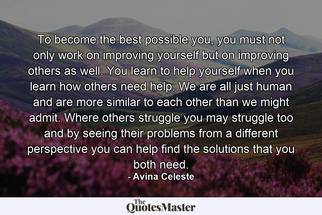 To become the best possible you, you must not only work on improving yourself but on improving others as well. You learn to help yourself when you learn how others need help. We are all just human and are more similar to each other than we might admit. Where others struggle you may struggle too and by seeing their problems from a different perspective you can help find the solutions that you both need. - Quote by Avina Celeste