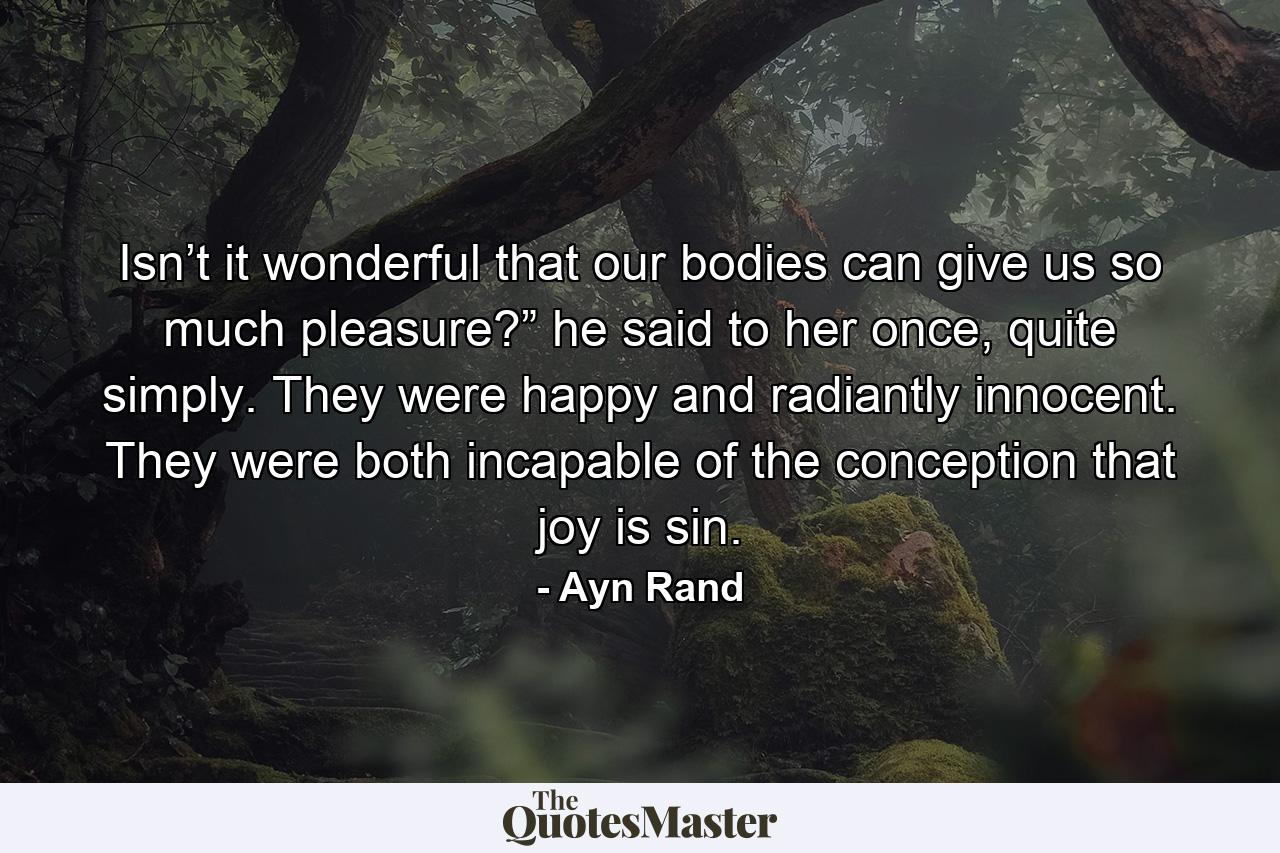 Isn’t it wonderful that our bodies can give us so much pleasure?” he said to her once, quite simply. They were happy and radiantly innocent. They were both incapable of the conception that joy is sin. - Quote by Ayn Rand