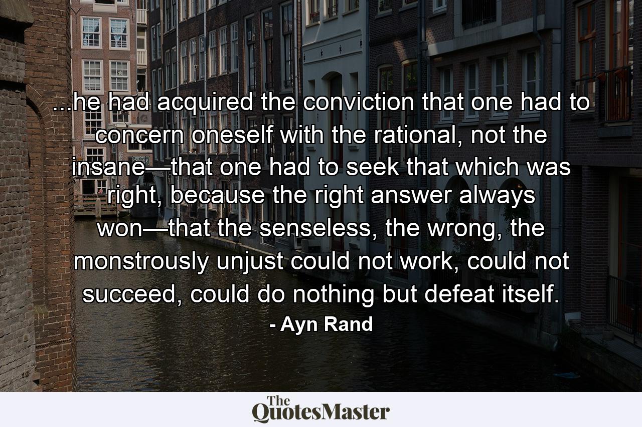 ...he had acquired the conviction that one had to concern oneself with the rational, not the insane—that one had to seek that which was right, because the right answer always won—that the senseless, the wrong, the monstrously unjust could not work, could not succeed, could do nothing but defeat itself. - Quote by Ayn Rand