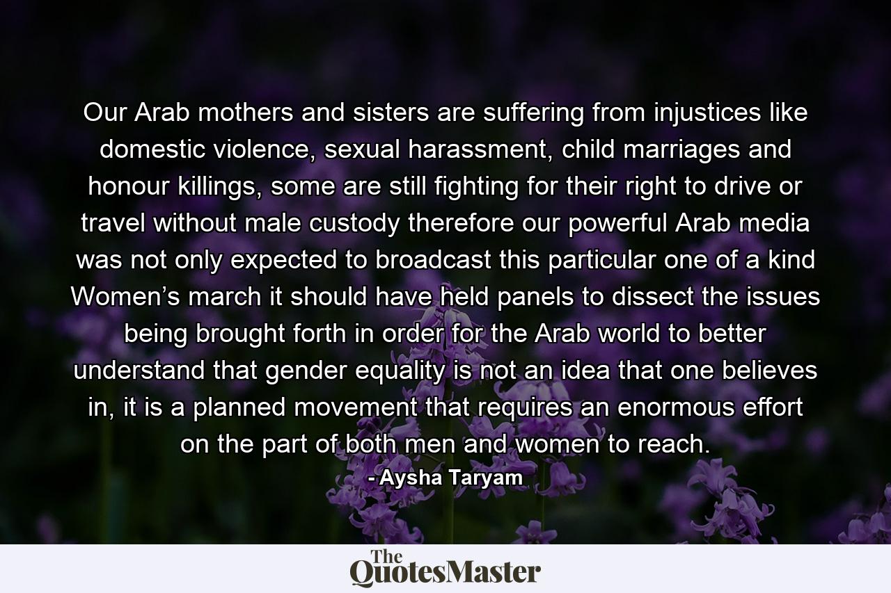 Our Arab mothers and sisters are suffering from injustices like domestic violence, sexual harassment, child marriages and honour killings, some are still fighting for their right to drive or travel without male custody therefore our powerful Arab media was not only expected to broadcast this particular one of a kind Women’s march it should have held panels to dissect the issues being brought forth in order for the Arab world to better understand that gender equality is not an idea that one believes in, it is a planned movement that requires an enormous effort on the part of both men and women to reach. - Quote by Aysha Taryam