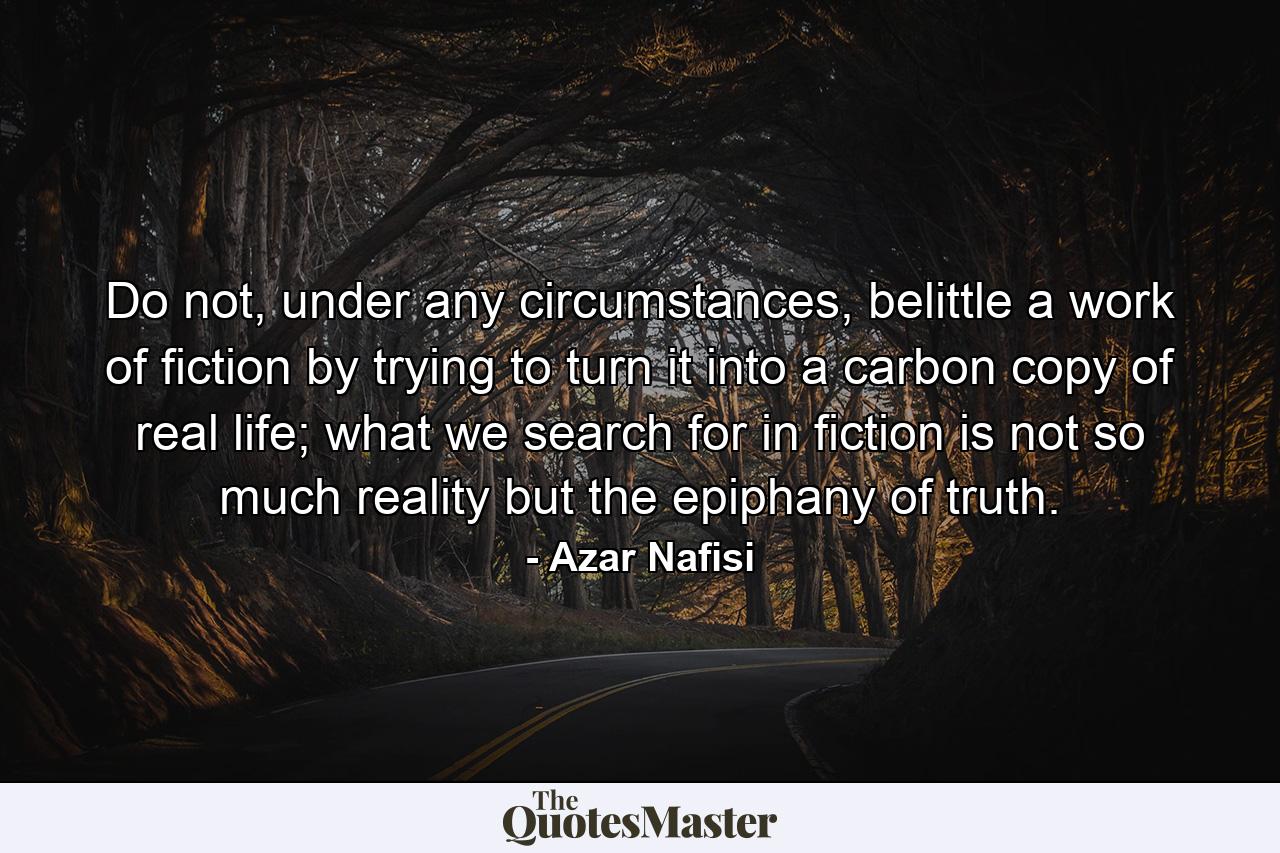 Do not, under any circumstances, belittle a work of fiction by trying to turn it into a carbon copy of real life; what we search for in fiction is not so much reality but the epiphany of truth. - Quote by Azar Nafisi