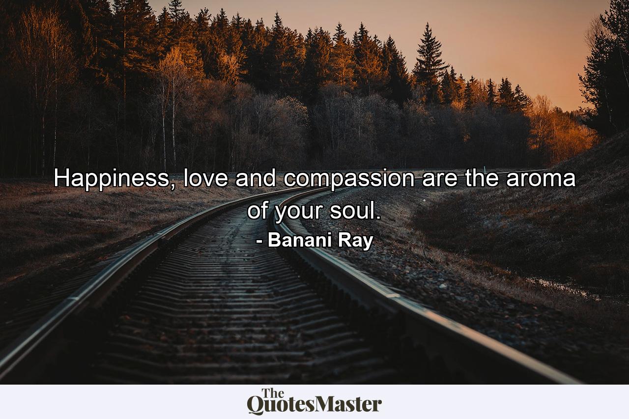 Happiness, love and compassion are the aroma of your soul. - Quote by Banani Ray