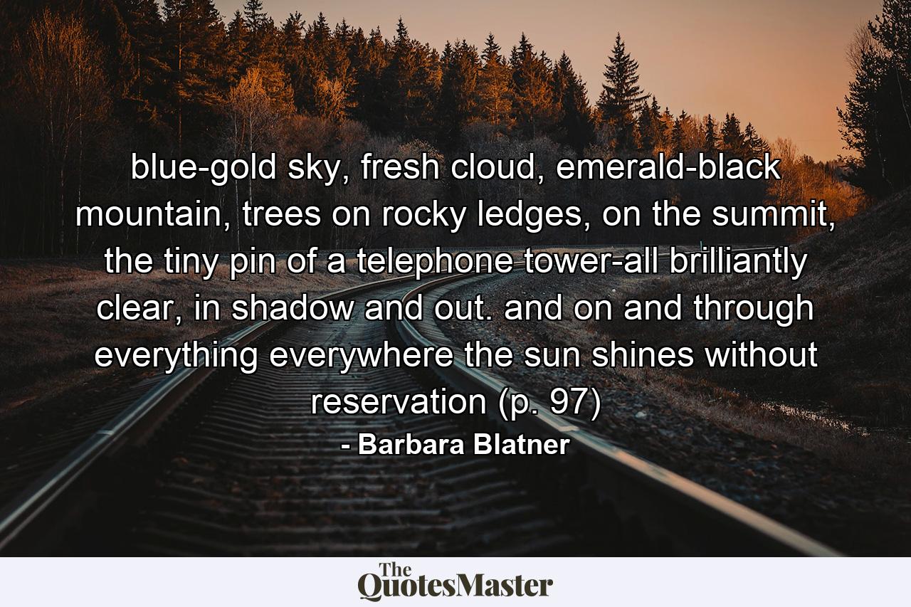 blue-gold sky, fresh cloud, emerald-black mountain, trees on rocky ledges, on the summit, the tiny pin of a telephone tower-all brilliantly clear, in shadow and out. and on and through everything everywhere the sun shines without reservation (p. 97) - Quote by Barbara Blatner