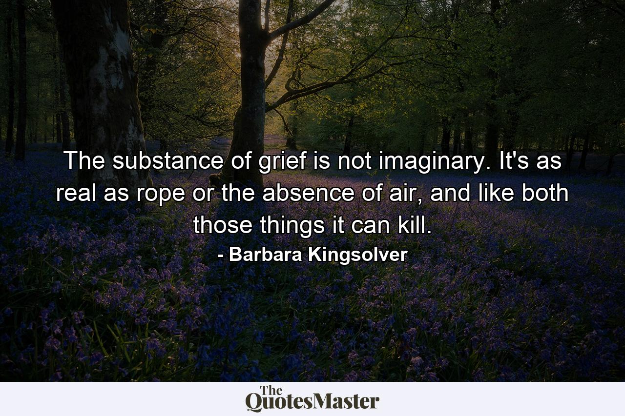 The substance of grief is not imaginary. It's as real as rope or the absence of air, and like both those things it can kill. - Quote by Barbara Kingsolver