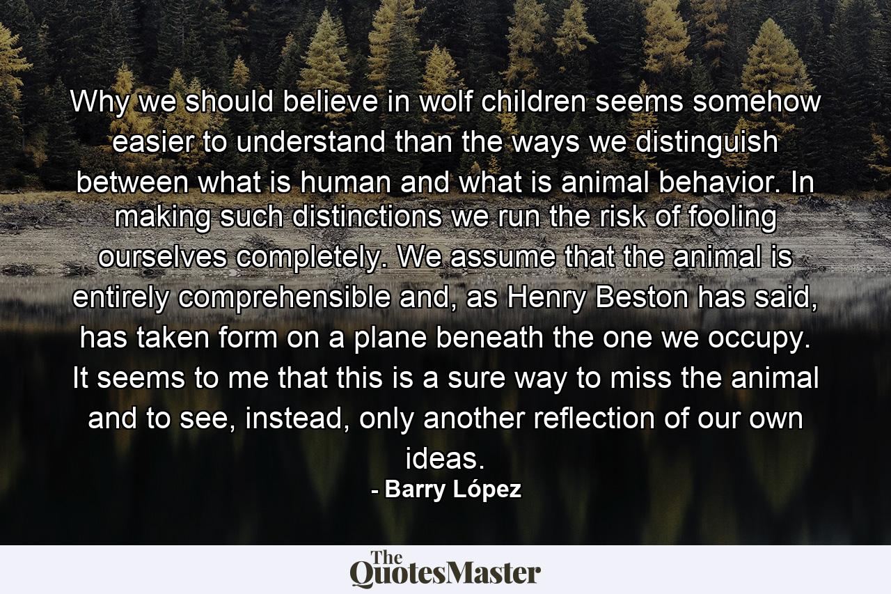 Why we should believe in wolf children seems somehow easier to understand than the ways we distinguish between what is human and what is animal behavior. In making such distinctions we run the risk of fooling ourselves completely. We assume that the animal is entirely comprehensible and, as Henry Beston has said, has taken form on a plane beneath the one we occupy. It seems to me that this is a sure way to miss the animal and to see, instead, only another reflection of our own ideas. - Quote by Barry López