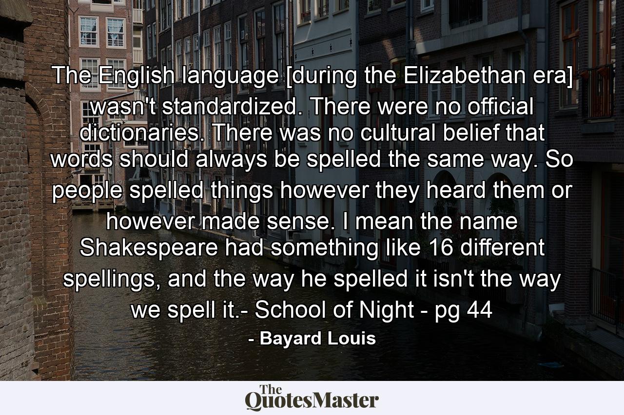 The English language [during the Elizabethan era] wasn't standardized. There were no official dictionaries. There was no cultural belief that words should always be spelled the same way. So people spelled things however they heard them or however made sense. I mean the name Shakespeare had something like 16 different spellings, and the way he spelled it isn't the way we spell it.- School of Night - pg 44 - Quote by Bayard Louis