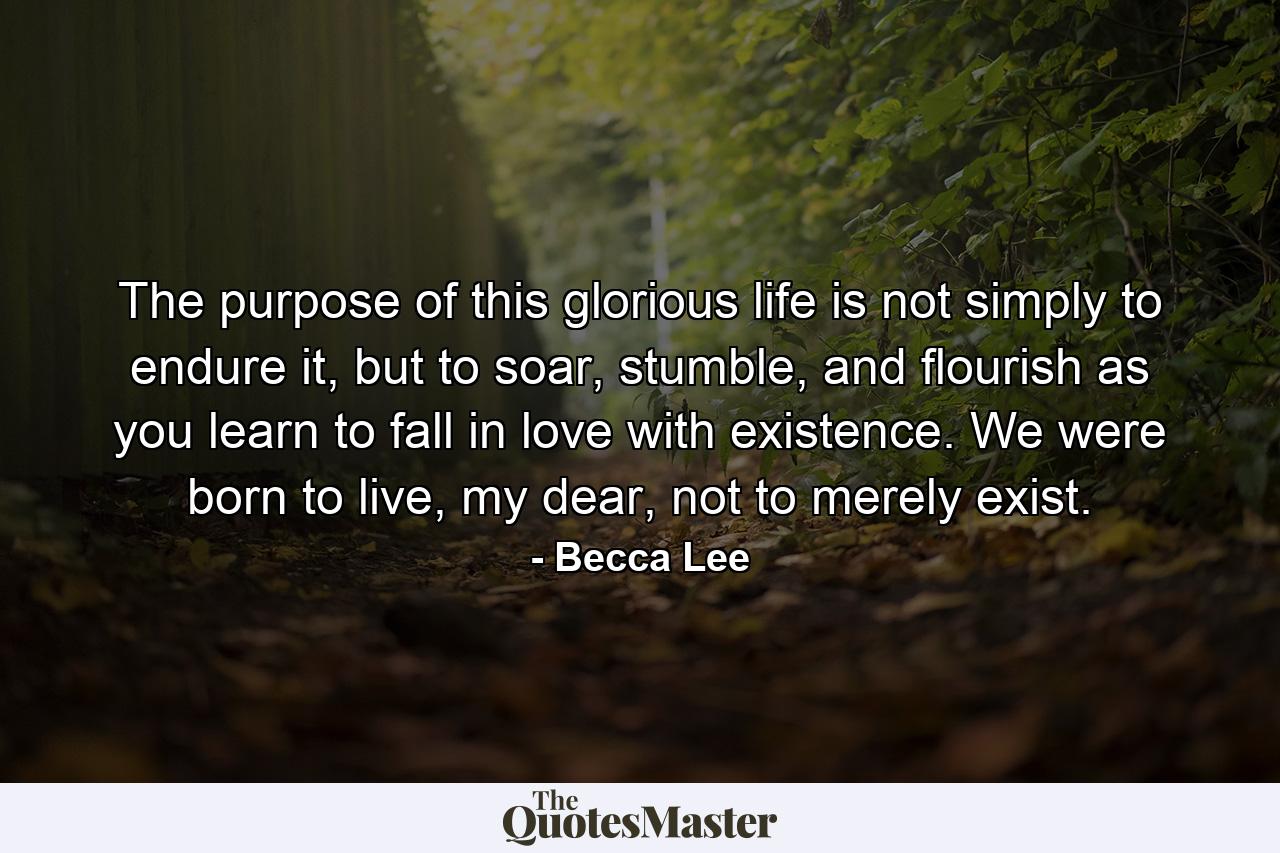 The purpose of this glorious life is not simply to endure it, but to soar, stumble, and flourish as you learn to fall in love with existence. We were born to live, my dear, not to merely exist. - Quote by Becca Lee