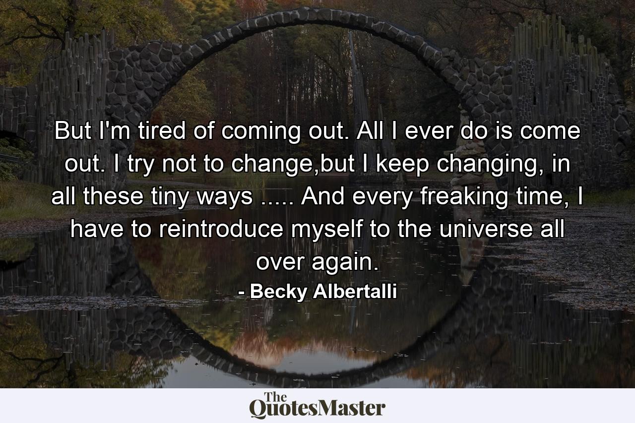 But I'm tired of coming out. All I ever do is come out. I try not to change,but I keep changing, in all these tiny ways ..... And every freaking time, I have to reintroduce myself to the universe all over again. - Quote by Becky Albertalli