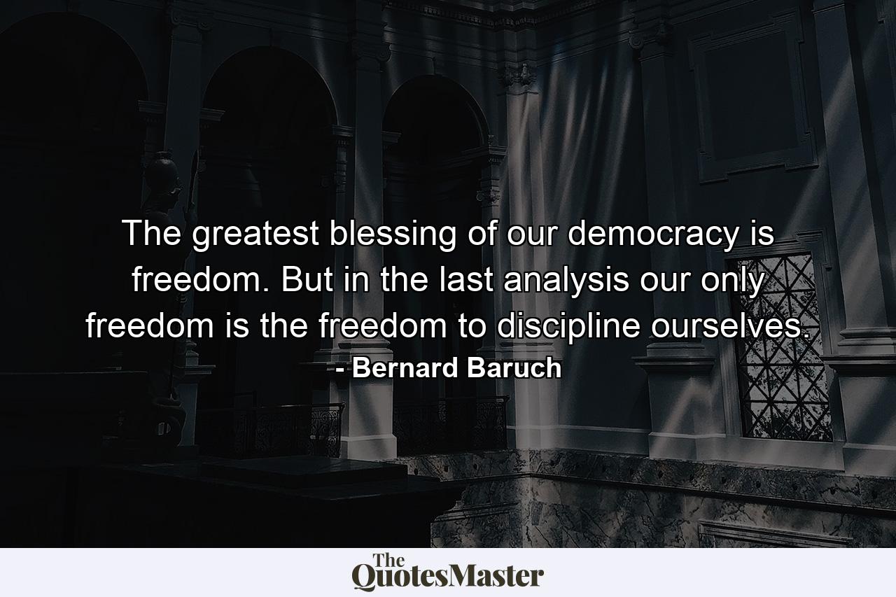 The greatest blessing of our democracy is freedom. But in the last analysis  our only freedom is the freedom to discipline ourselves. - Quote by Bernard Baruch