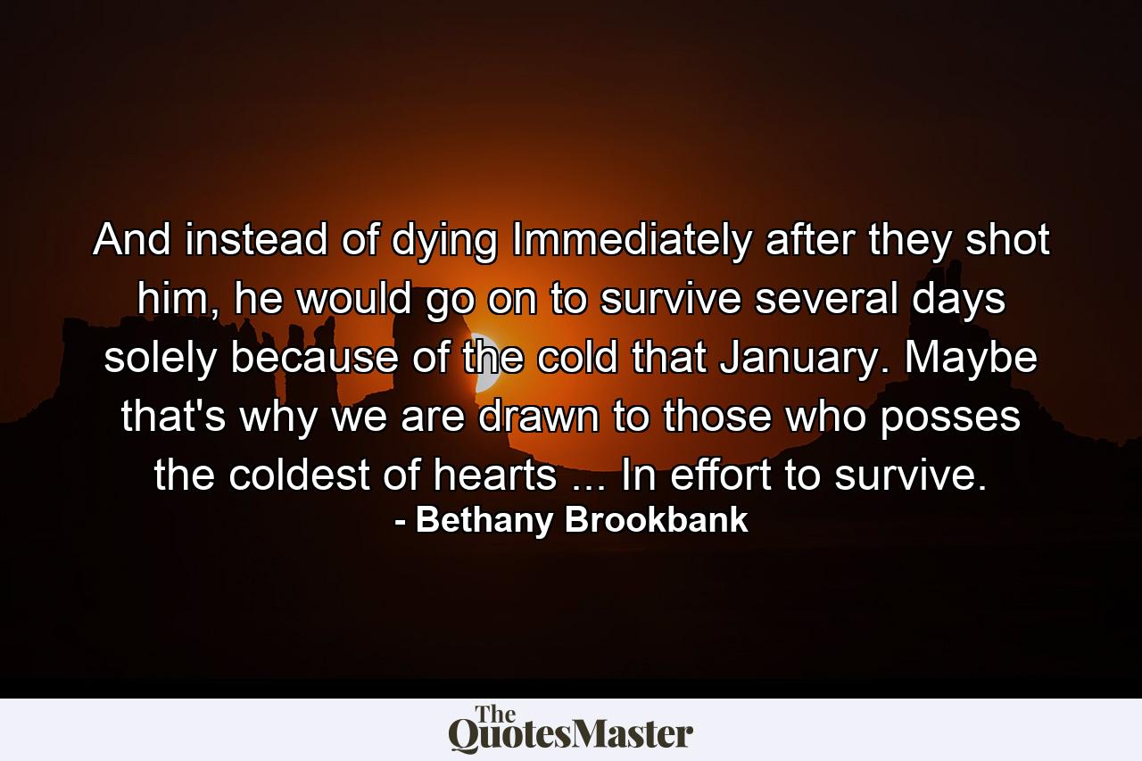 And instead of dying Immediately after they shot him, he would go on to survive several days solely because of the cold that January. Maybe that's why we are drawn to those who posses the coldest of hearts ... In effort to survive.  - Quote by Bethany Brookbank