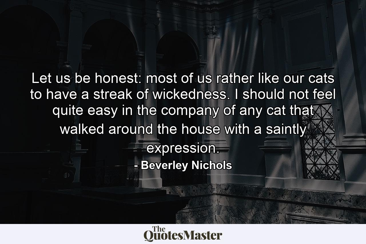 Let us be honest: most of us rather like our cats to have a streak of wickedness. I should not feel quite easy in the company of any cat that walked around the house with a saintly expression. - Quote by Beverley Nichols