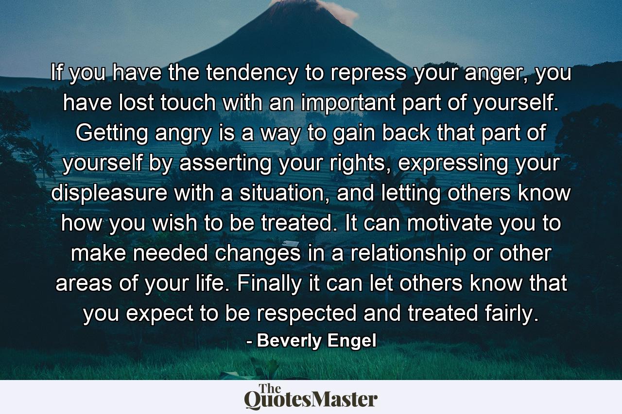 If you have the tendency to repress your anger, you have lost touch with an important part of yourself. Getting angry is a way to gain back that part of yourself by asserting your rights, expressing your displeasure with a situation, and letting others know how you wish to be treated. It can motivate you to make needed changes in a relationship or other areas of your life. Finally it can let others know that you expect to be respected and treated fairly. - Quote by Beverly Engel