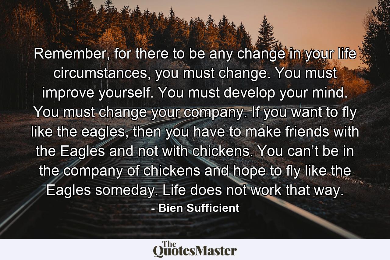 Remember, for there to be any change in your life circumstances, you must change. You must improve yourself. You must develop your mind. You must change your company. If you want to fly like the eagles, then you have to make friends with the Eagles and not with chickens. You can’t be in the company of chickens and hope to fly like the Eagles someday. Life does not work that way. - Quote by Bien Sufficient