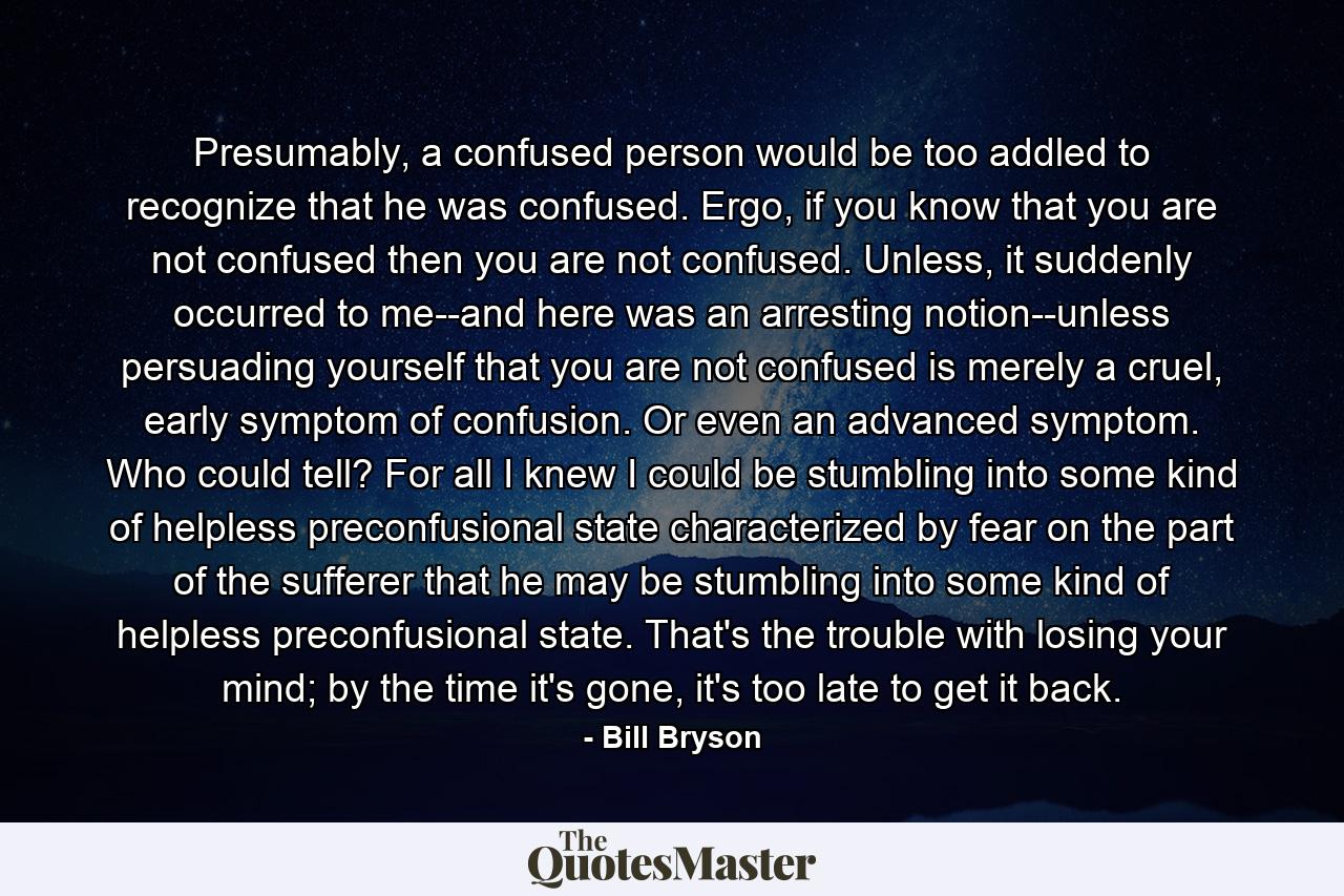 Presumably, a confused person would be too addled to recognize that he was confused. Ergo, if you know that you are not confused then you are not confused. Unless, it suddenly occurred to me--and here was an arresting notion--unless persuading yourself that you are not confused is merely a cruel, early symptom of confusion. Or even an advanced symptom. Who could tell? For all I knew I could be stumbling into some kind of helpless preconfusional state characterized by fear on the part of the sufferer that he may be stumbling into some kind of helpless preconfusional state. That's the trouble with losing your mind; by the time it's gone, it's too late to get it back. - Quote by Bill Bryson