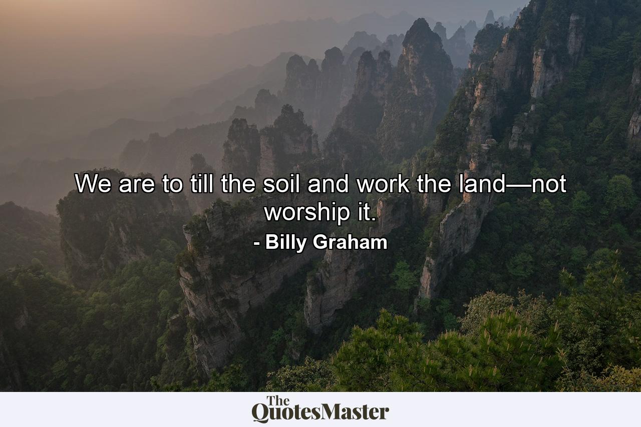 We are to till the soil and work the land—not worship it. - Quote by Billy Graham