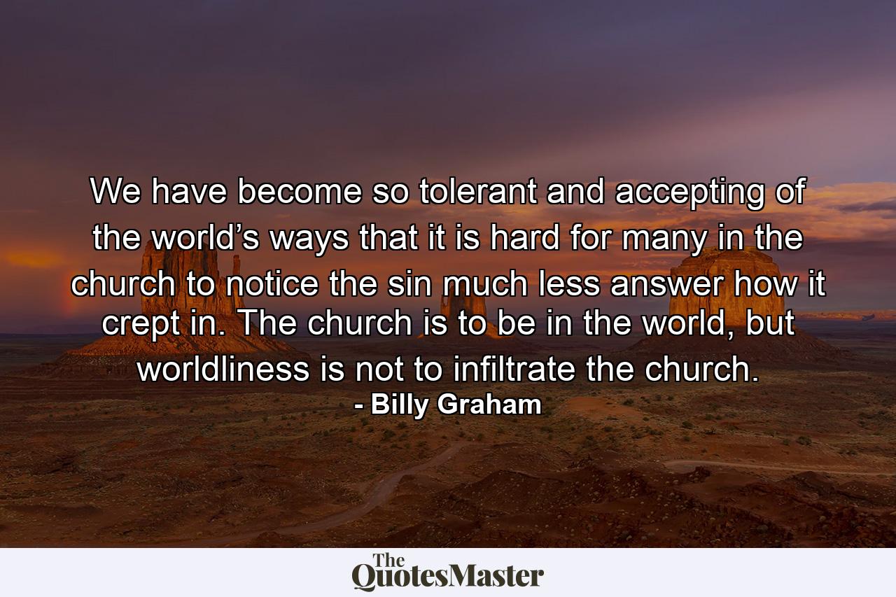 We have become so tolerant and accepting of the world’s ways that it is hard for many in the church to notice the sin much less answer how it crept in. The church is to be in the world, but worldliness is not to infiltrate the church. - Quote by Billy Graham