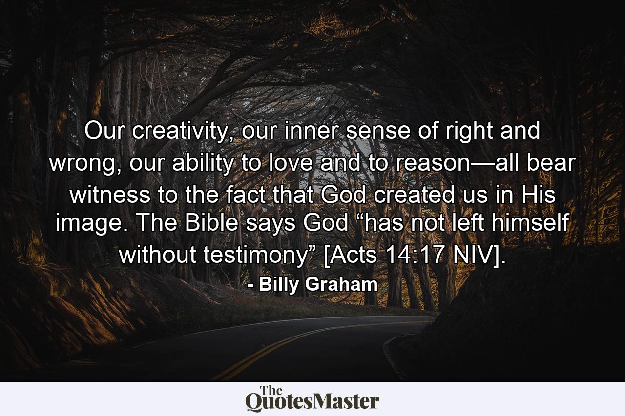 Our creativity, our inner sense of right and wrong, our ability to love and to reason—all bear witness to the fact that God created us in His image. The Bible says God “has not left himself without testimony” [Acts 14:17 NIV]. - Quote by Billy Graham