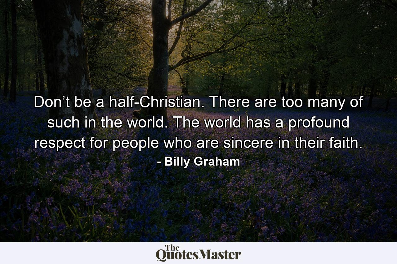 Don’t be a half-Christian. There are too many of such in the world. The world has a profound respect for people who are sincere in their faith. - Quote by Billy Graham