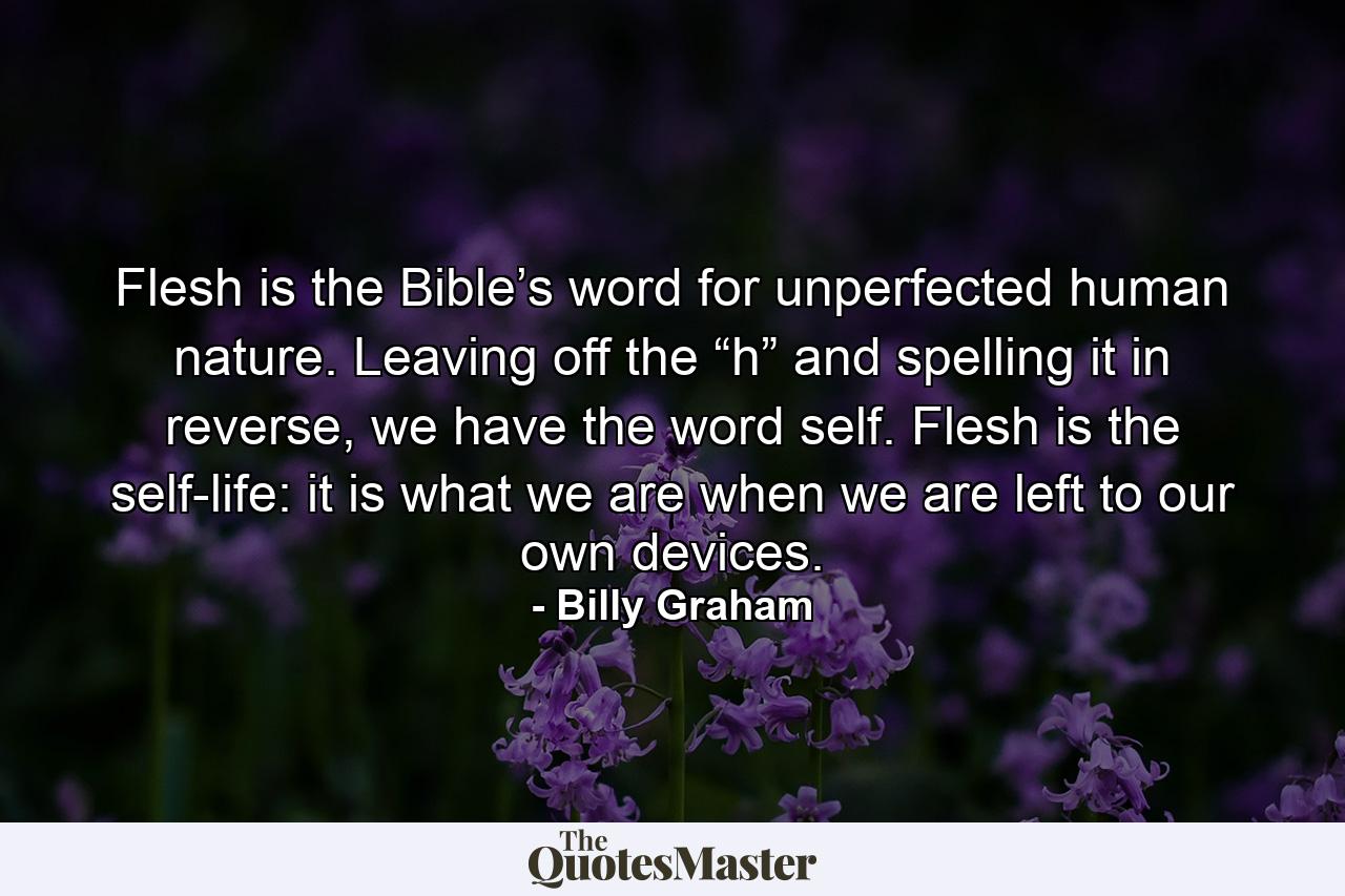 Flesh is the Bible’s word for unperfected human nature. Leaving off the “h” and spelling it in reverse, we have the word self. Flesh is the self-life: it is what we are when we are left to our own devices. - Quote by Billy Graham