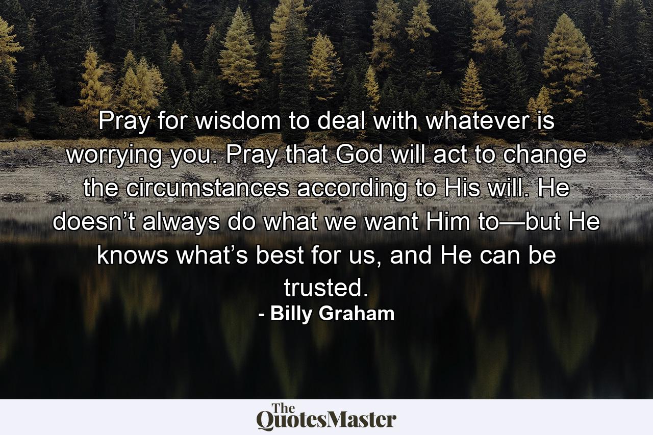 Pray for wisdom to deal with whatever is worrying you. Pray that God will act to change the circumstances according to His will. He doesn’t always do what we want Him to—but He knows what’s best for us, and He can be trusted. - Quote by Billy Graham