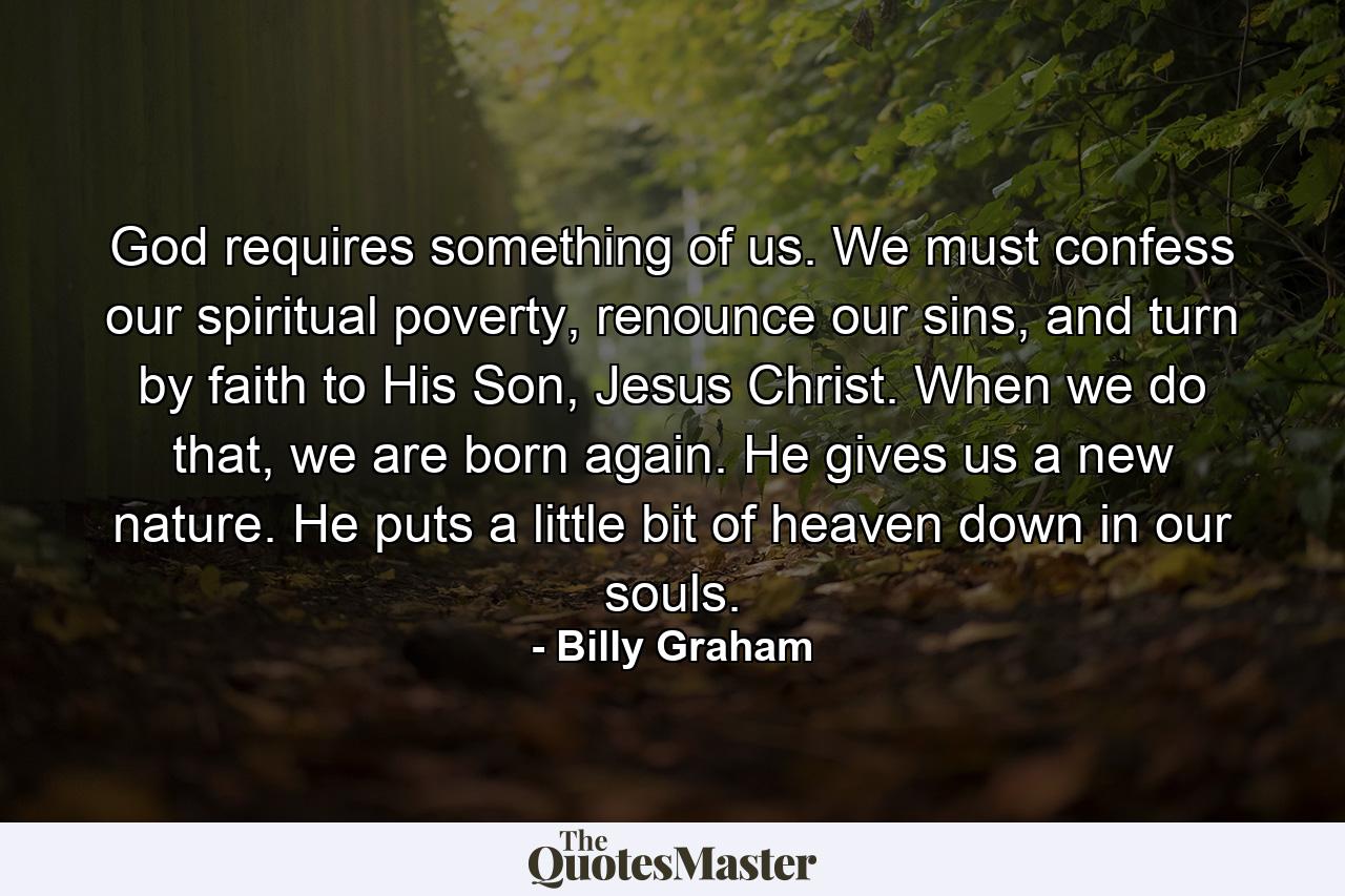 God requires something of us. We must confess our spiritual poverty, renounce our sins, and turn by faith to His Son, Jesus Christ. When we do that, we are born again. He gives us a new nature. He puts a little bit of heaven down in our souls. - Quote by Billy Graham