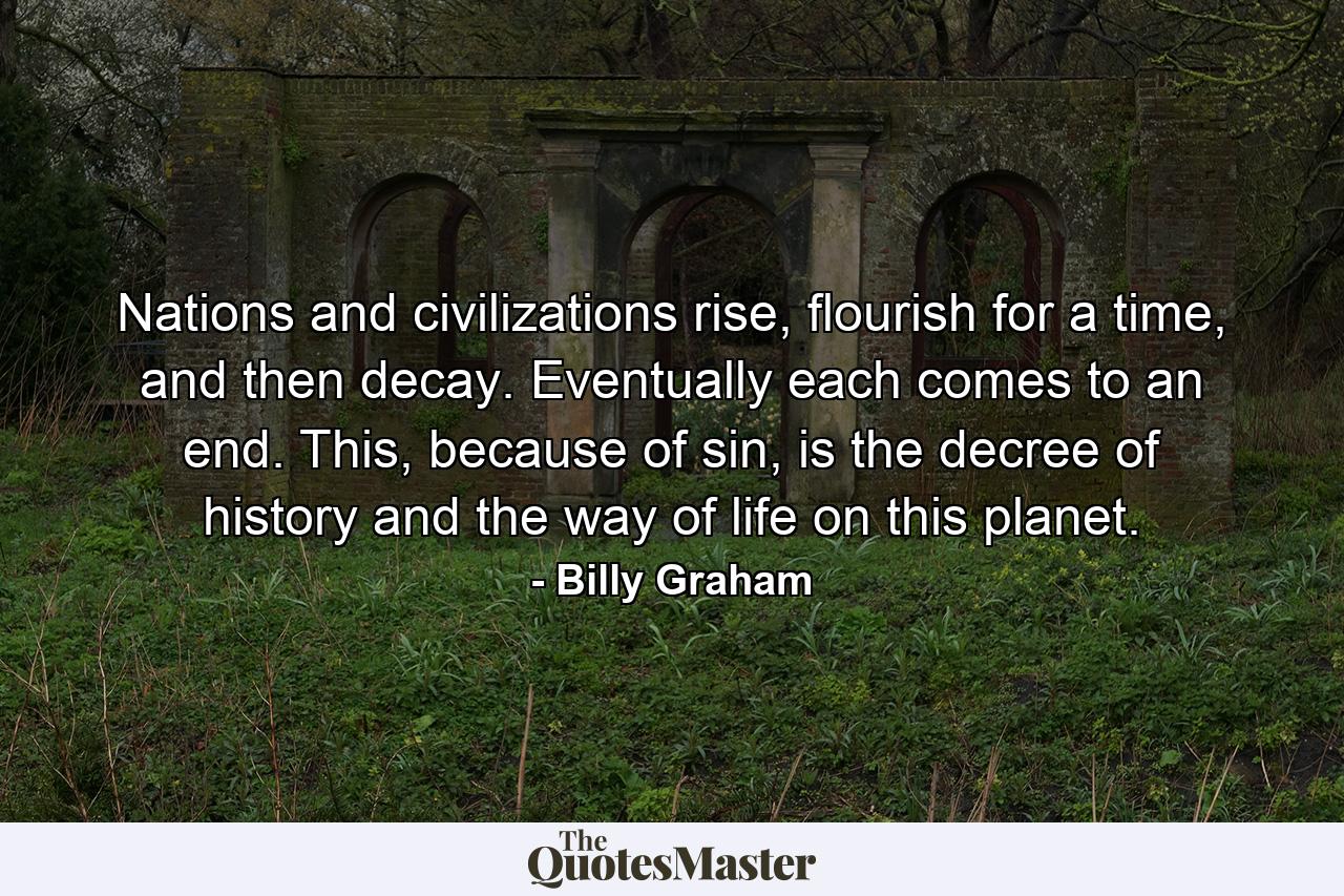 Nations and civilizations rise, flourish for a time, and then decay. Eventually each comes to an end. This, because of sin, is the decree of history and the way of life on this planet. - Quote by Billy Graham