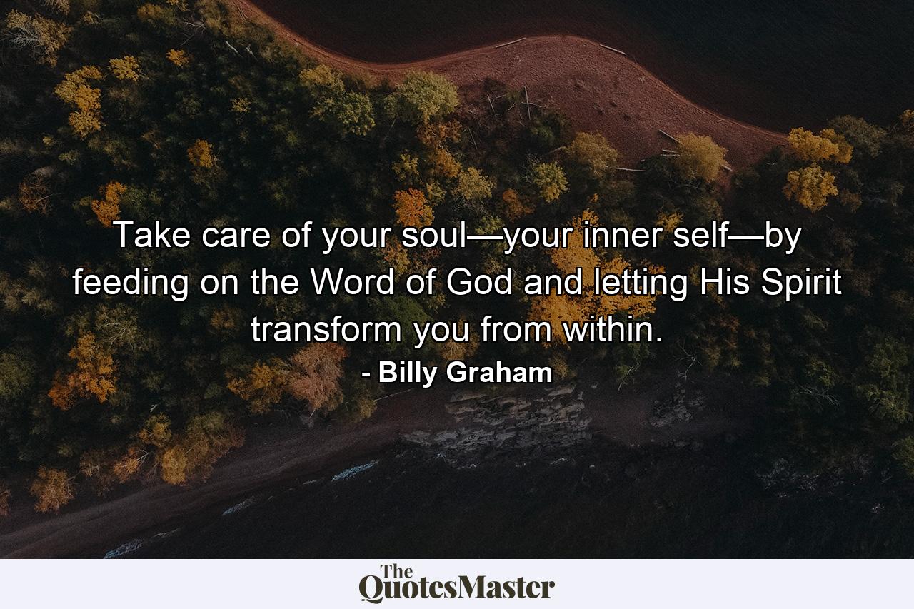 Take care of your soul—your inner self—by feeding on the Word of God and letting His Spirit transform you from within. - Quote by Billy Graham