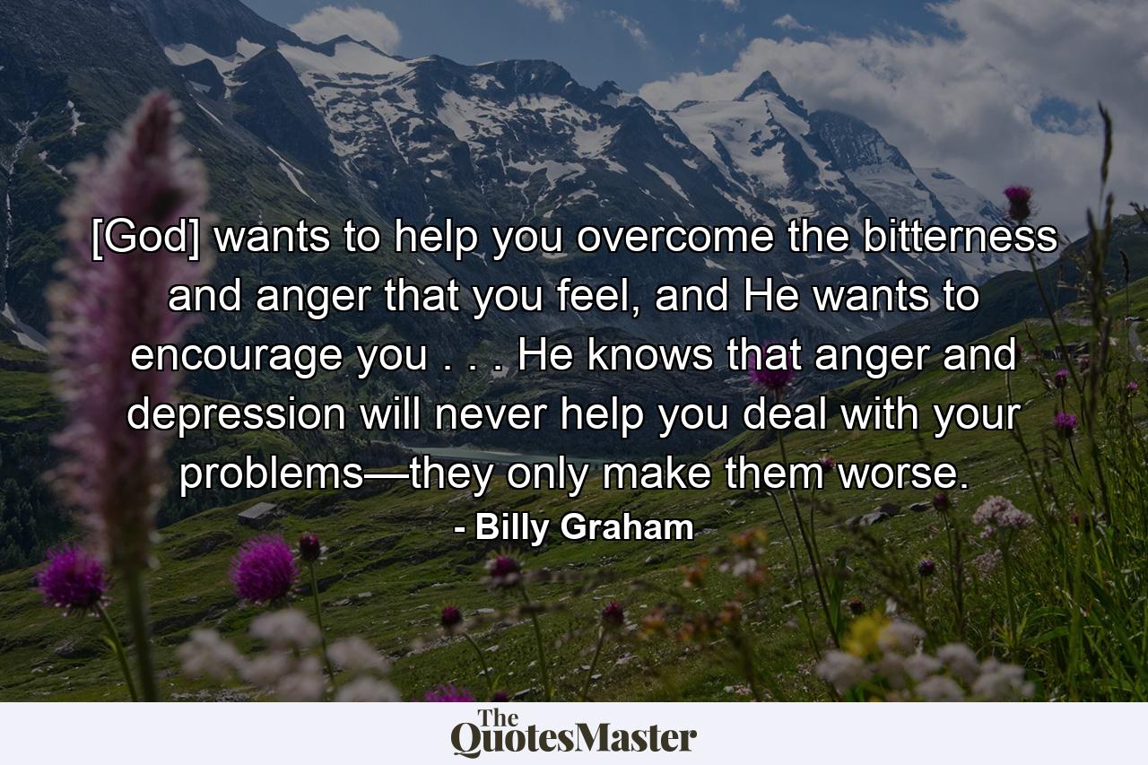 [God] wants to help you overcome the bitterness and anger that you feel, and He wants to encourage you . . . He knows that anger and depression will never help you deal with your problems—they only make them worse. - Quote by Billy Graham