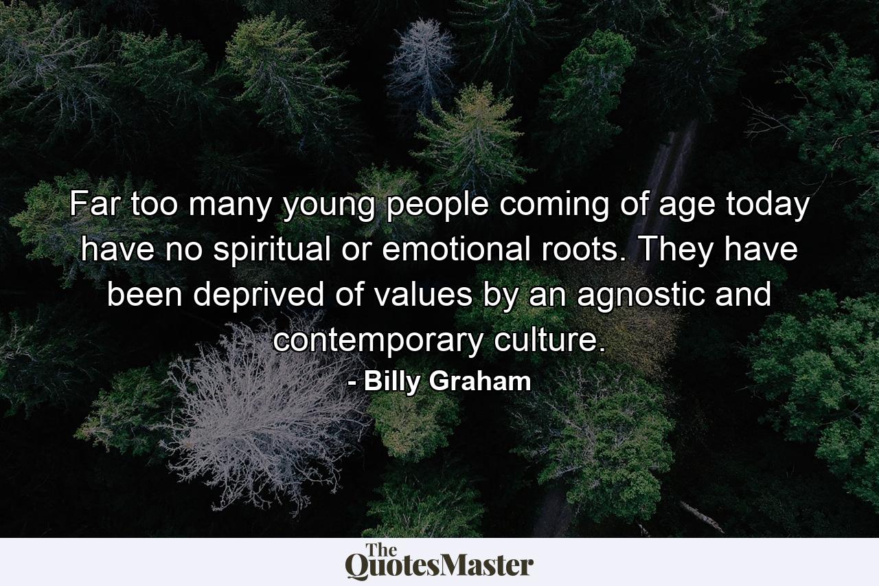 Far too many young people coming of age today have no spiritual or emotional roots. They have been deprived of values by an agnostic and contemporary culture. - Quote by Billy Graham