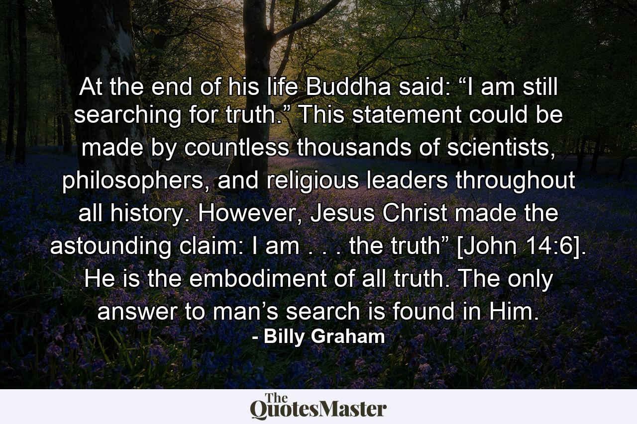 At the end of his life Buddha said: “I am still searching for truth.” This statement could be made by countless thousands of scientists, philosophers, and religious leaders throughout all history. However, Jesus Christ made the astounding claim: I am . . . the truth” [John 14:6]. He is the embodiment of all truth. The only answer to man’s search is found in Him. - Quote by Billy Graham