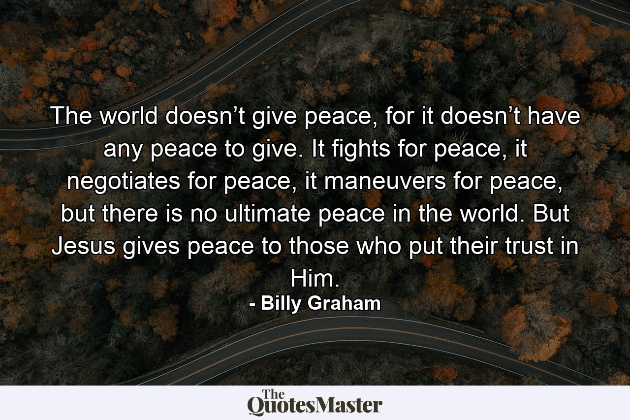 The world doesn’t give peace, for it doesn’t have any peace to give. It fights for peace, it negotiates for peace, it maneuvers for peace, but there is no ultimate peace in the world. But Jesus gives peace to those who put their trust in Him. - Quote by Billy Graham