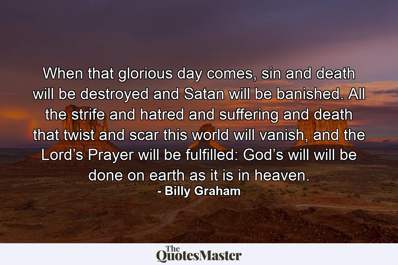 When that glorious day comes, sin and death will be destroyed and Satan will be banished. All the strife and hatred and suffering and death that twist and scar this world will vanish, and the Lord’s Prayer will be fulfilled: God’s will will be done on earth as it is in heaven. - Quote by Billy Graham