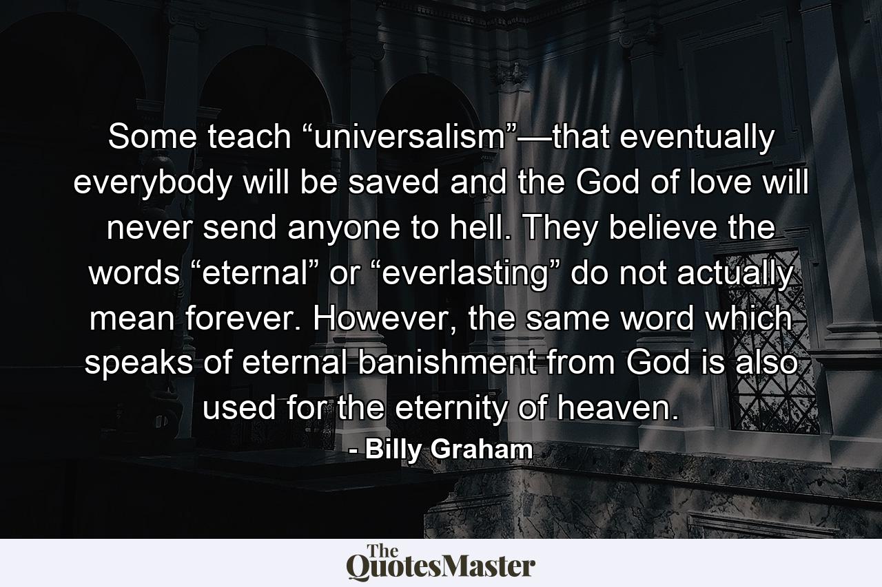 Some teach “universalism”—that eventually everybody will be saved and the God of love will never send anyone to hell. They believe the words “eternal” or “everlasting” do not actually mean forever. However, the same word which speaks of eternal banishment from God is also used for the eternity of heaven. - Quote by Billy Graham