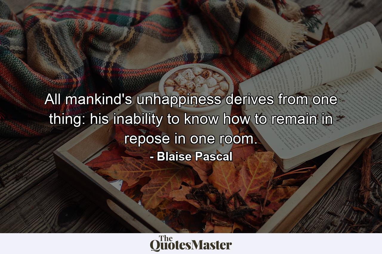 All mankind's unhappiness derives from one thing: his inability to know how to remain in repose in one room. - Quote by Blaise Pascal