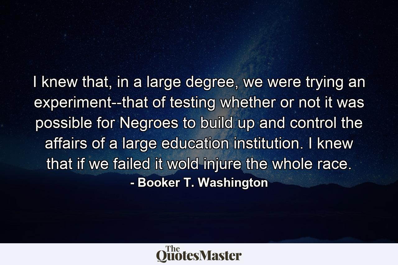 I knew that, in a large degree, we were trying an experiment--that of testing whether or not it was possible for Negroes to build up and control the affairs of a large education institution. I knew that if we failed it wold injure the whole race. - Quote by Booker T. Washington