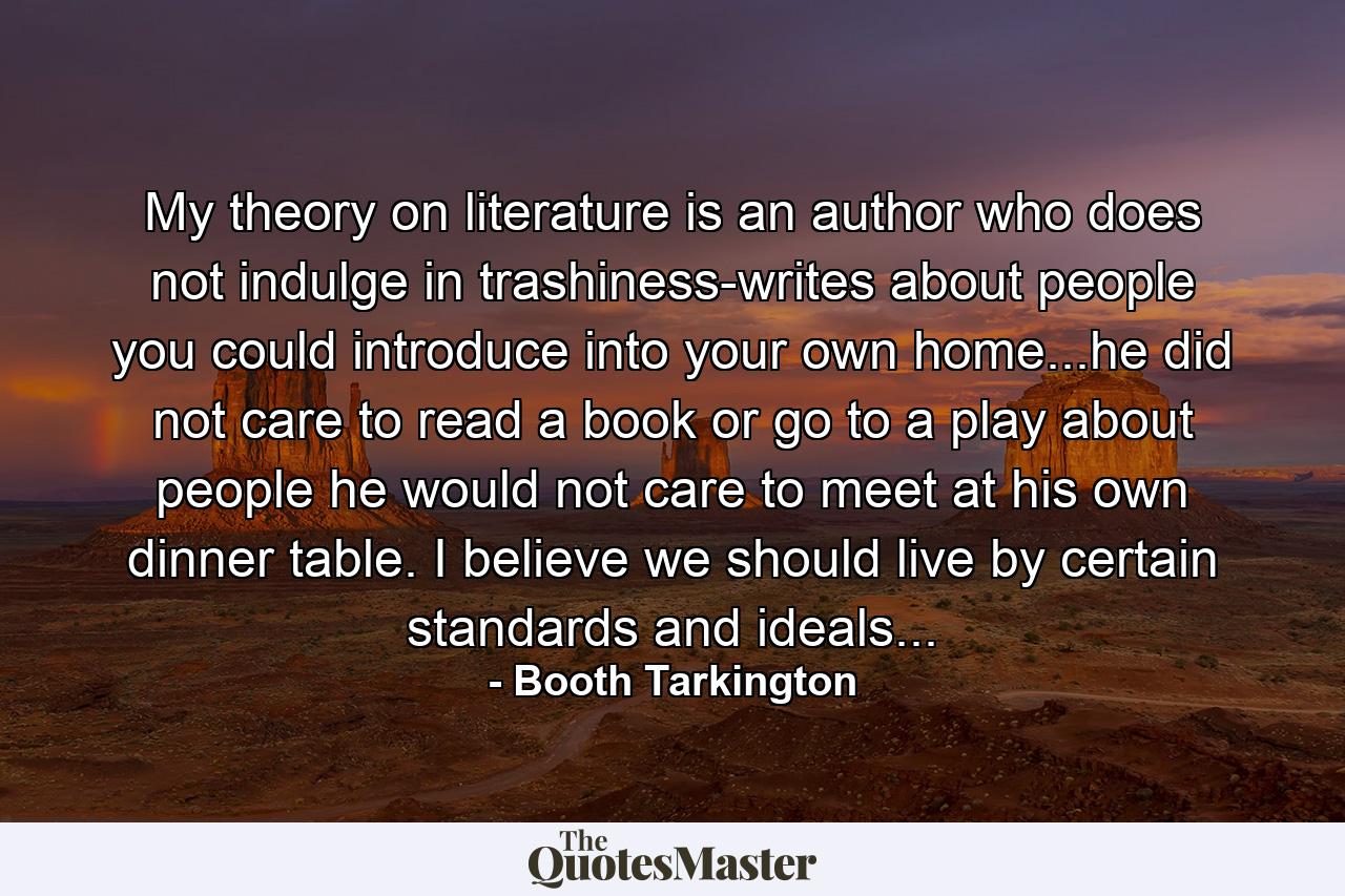 My theory on literature is an author who does not indulge in trashiness-writes about people you could introduce into your own home...he did not care to read a book or go to a play about people he would not care to meet at his own dinner table. I believe we should live by certain standards and ideals... - Quote by Booth Tarkington