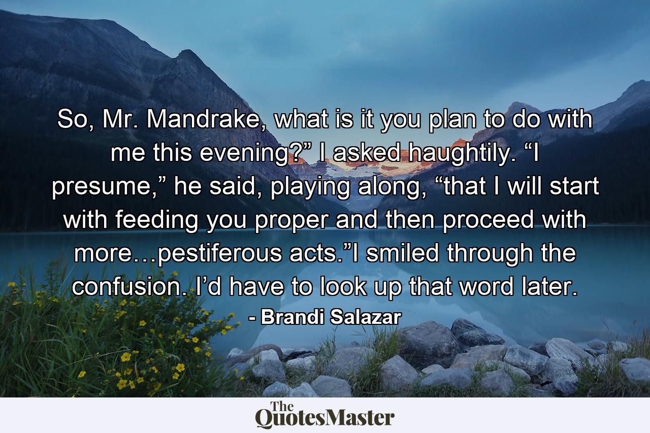 So, Mr. Mandrake, what is it you plan to do with me this evening?” I asked haughtily. “I presume,” he said, playing along, “that I will start with feeding you proper and then proceed with more…pestiferous acts.”I smiled through the confusion. I’d have to look up that word later. - Quote by Brandi Salazar