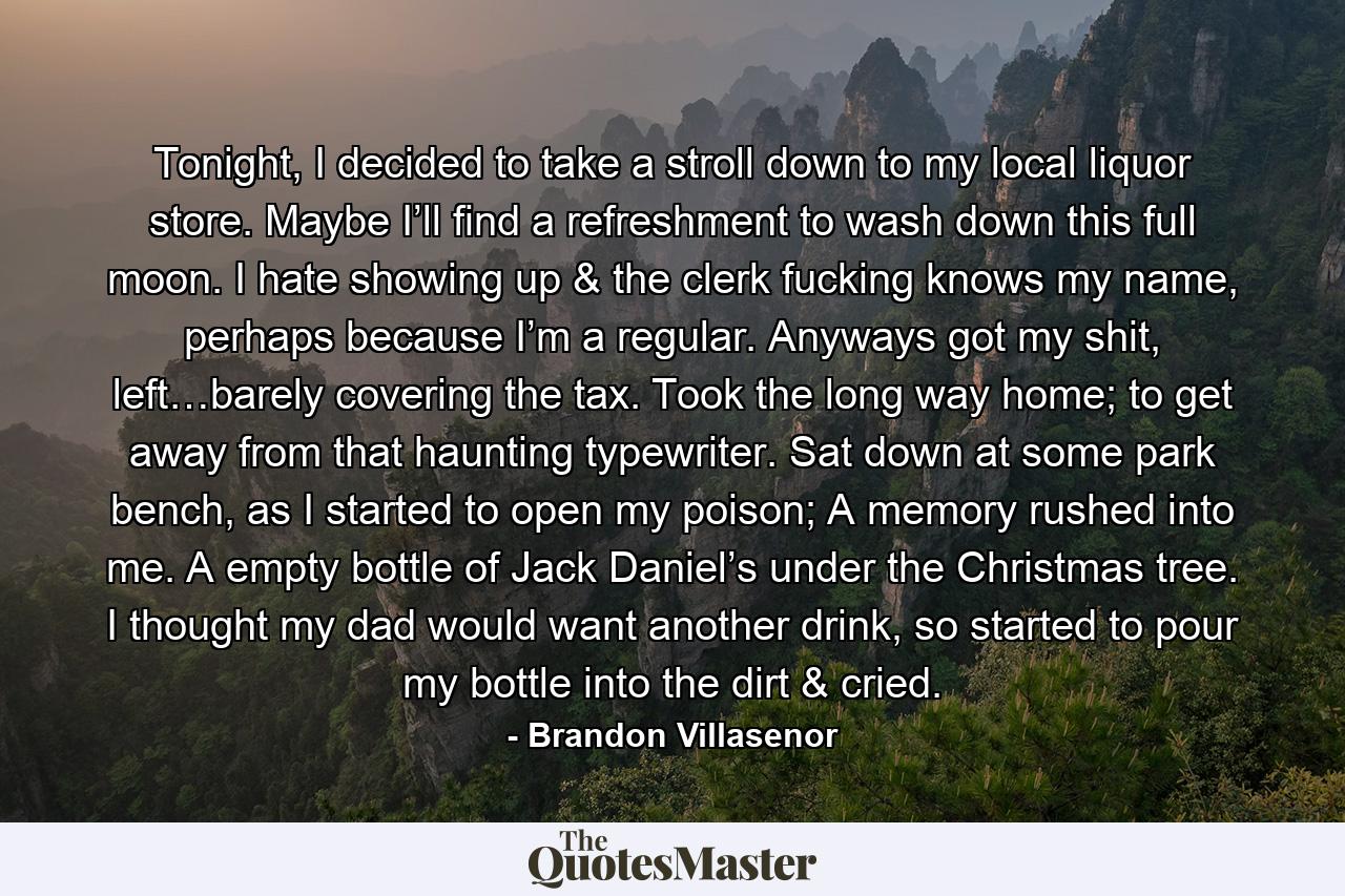 Tonight, I decided to take a stroll down to my local liquor store. Maybe I’ll find a refreshment to wash down this full moon. I hate showing up & the clerk fucking knows my name, perhaps because I’m a regular. Anyways got my shit, left…barely covering the tax. Took the long way home; to get away from that haunting typewriter. Sat down at some park bench, as I started to open my poison; A memory rushed into me. A empty bottle of Jack Daniel’s under the Christmas tree. I thought my dad would want another drink, so started to pour my bottle into the dirt & cried. - Quote by Brandon Villasenor