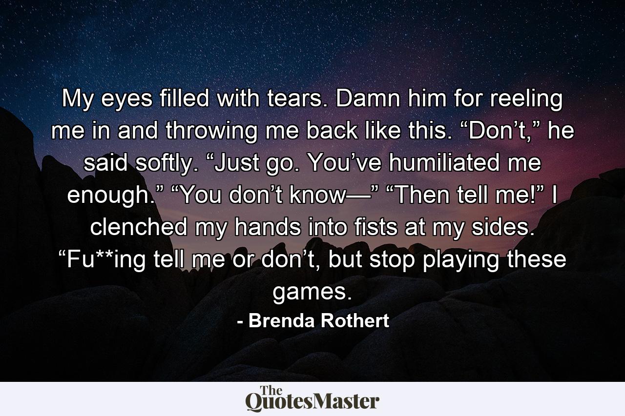 My eyes filled with tears. Damn him for reeling me in and throwing me back like this. “Don’t,” he said softly. “Just go. You’ve humiliated me enough.” “You don’t know—” “Then tell me!” I clenched my hands into fists at my sides. “Fu**ing tell me or don’t, but stop playing these games. - Quote by Brenda Rothert