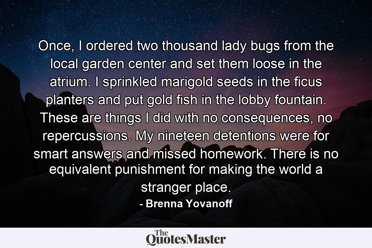 Once, I ordered two thousand lady bugs from the local garden center and set them loose in the atrium. I sprinkled marigold seeds in the ficus planters and put gold fish in the lobby fountain. These are things I did with no consequences, no repercussions. My nineteen detentions were for smart answers and missed homework. There is no equivalent punishment for making the world a stranger place. - Quote by Brenna Yovanoff