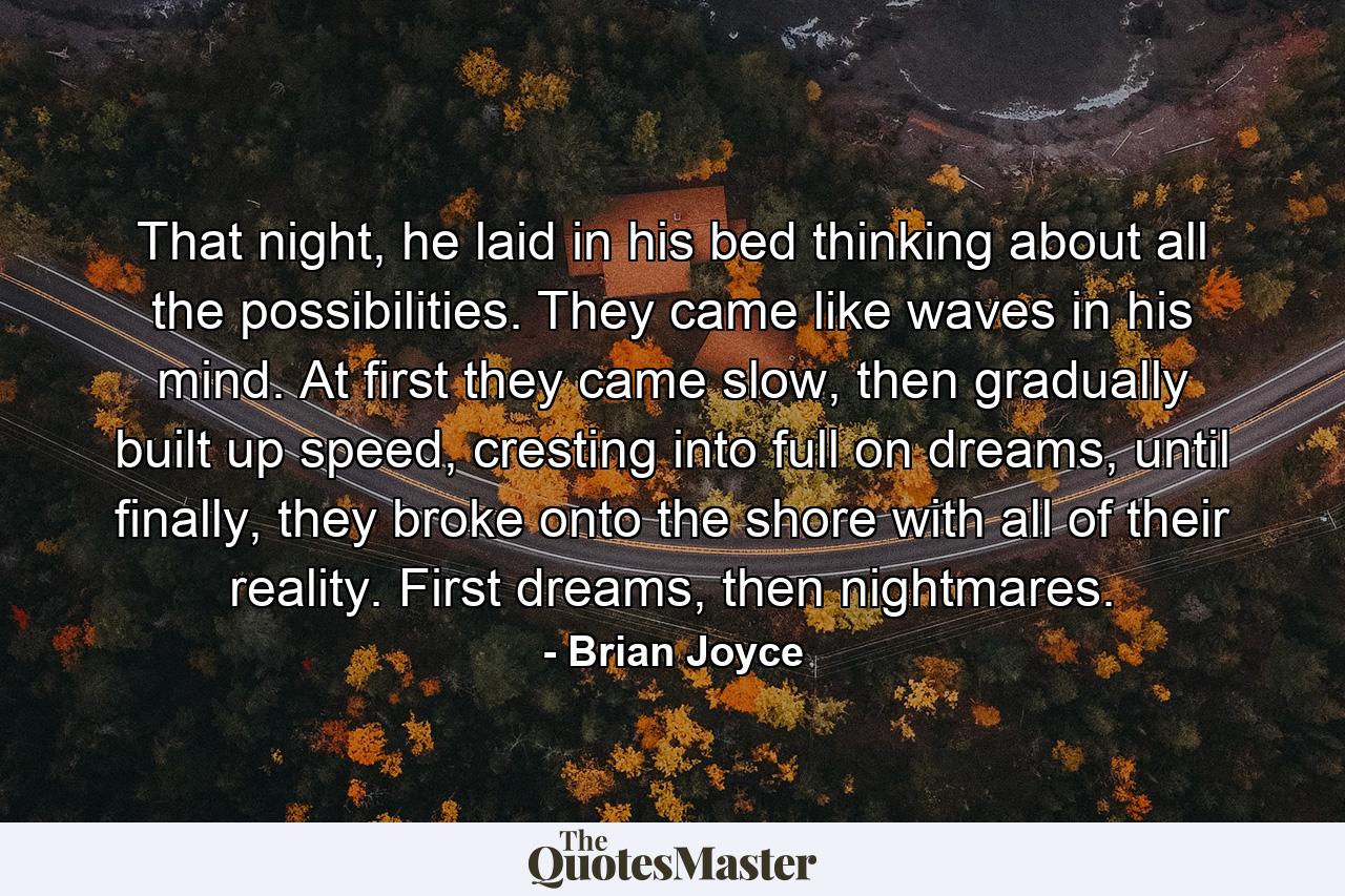 That night, he laid in his bed thinking about all the possibilities. They came like waves in his mind. At first they came slow, then gradually built up speed, cresting into full on dreams, until finally, they broke onto the shore with all of their reality. First dreams, then nightmares. - Quote by Brian Joyce