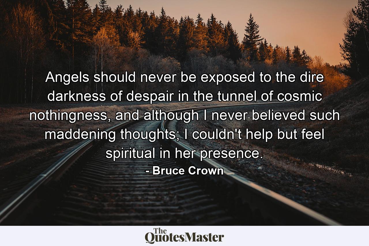 Angels should never be exposed to the dire darkness of despair in the tunnel of cosmic nothingness, and although I never believed such maddening thoughts; I couldn't help but feel spiritual in her presence. - Quote by Bruce Crown