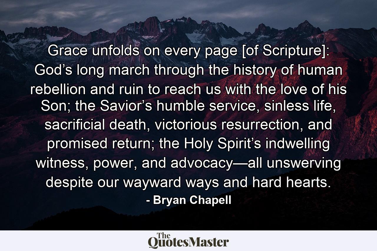 Grace unfolds on every page [of Scripture]: God’s long march through the history of human rebellion and ruin to reach us with the love of his Son; the Savior’s humble service, sinless life, sacrificial death, victorious resurrection, and promised return; the Holy Spirit’s indwelling witness, power, and advocacy—all unswerving despite our wayward ways and hard hearts. - Quote by Bryan Chapell