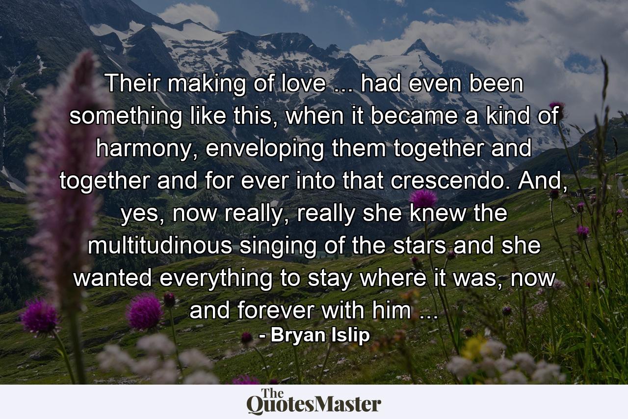 Their making of love ... had even been something like this, when it became a kind of harmony, enveloping them together and together and for ever into that crescendo. And, yes, now really, really she knew the multitudinous singing of the stars and she wanted everything to stay where it was, now and forever with him ... - Quote by Bryan Islip