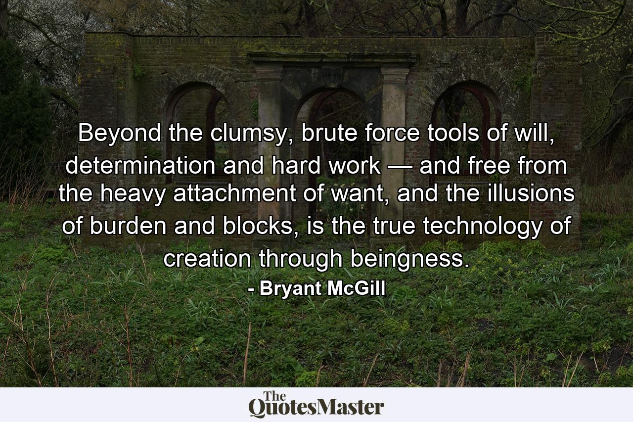 Beyond the clumsy, brute force tools of will, determination and hard work — and free from the heavy attachment of want, and the illusions of burden and blocks, is the true technology of creation through beingness. - Quote by Bryant McGill