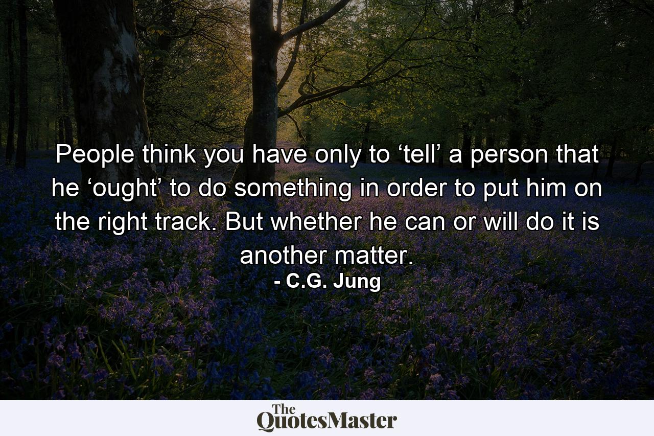 People think you have only to ‘tell’ a person that he ‘ought’ to do something in order to put him on the right track. But whether he can or will do it is another matter. - Quote by C.G. Jung