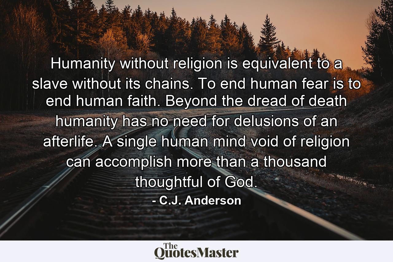 Humanity without religion is equivalent to a slave without its chains. To end human fear is to end human faith. Beyond the dread of death humanity has no need for delusions of an afterlife. A single human mind void of religion can accomplish more than a thousand thoughtful of God. - Quote by C.J. Anderson